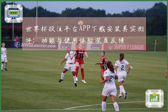 世界杯投注平台APP下载安装真实测评：功能与使用体验深度反馈